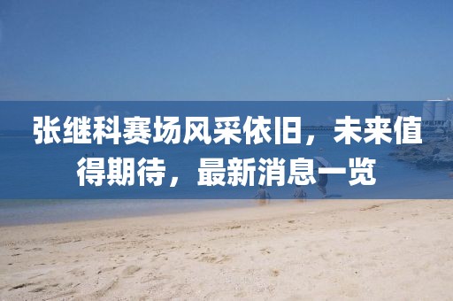 張繼科賽場風采依舊，未來值得期待，最新消息一覽