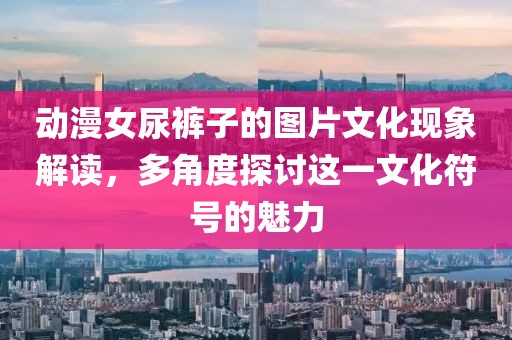 動漫女尿褲子的圖片文化現(xiàn)象解讀，多角度探討這一文化符號的魅力