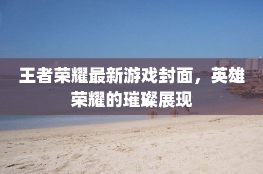 王者榮耀最新游戲封面，英雄榮耀的璀璨展現(xiàn)