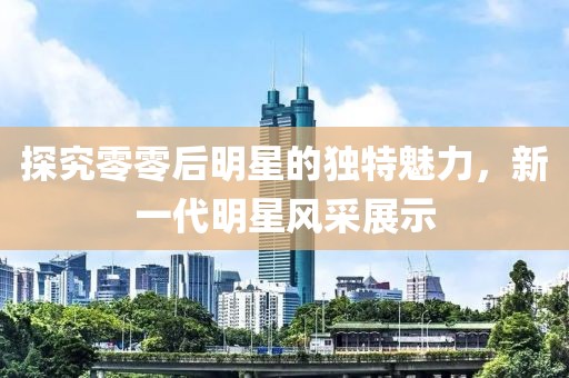 探究零零后明星的獨特魅力，新一代明星風采展示