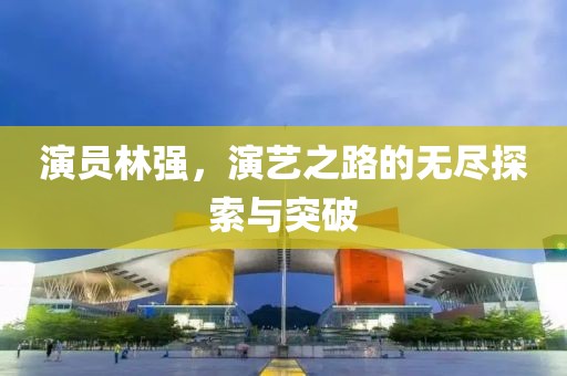 演員林強(qiáng)，演藝之路的無(wú)盡探索與突破