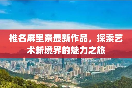 椎名麻里奈最新作品，探索藝術(shù)新境界的魅力之旅