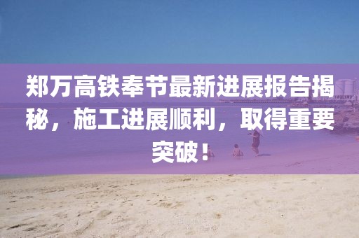 鄭萬高鐵奉節(jié)最新進展報告揭秘，施工進展順利，取得重要突破！