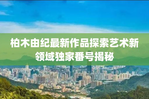 柏木由紀(jì)最新作品探索藝術(shù)新領(lǐng)域獨(dú)家番號(hào)揭秘