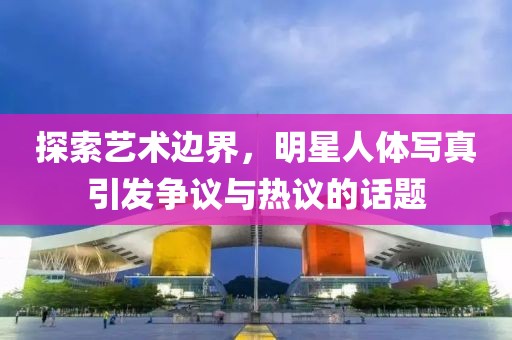 探索藝術(shù)邊界，明星人體寫真引發(fā)爭議與熱議的話題