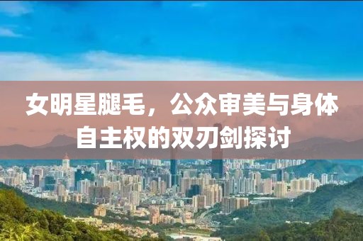 女明星腿毛，公眾審美與身體自主權(quán)的雙刃劍探討