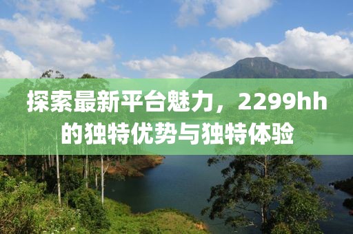 探索最新平臺(tái)魅力，2299hh的獨(dú)特優(yōu)勢(shì)與獨(dú)特體驗(yàn)