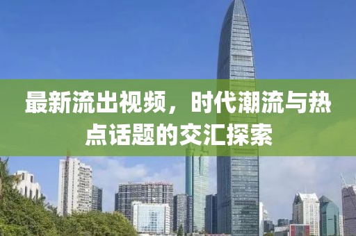 最新流出視頻，時(shí)代潮流與熱點(diǎn)話題的交匯探索