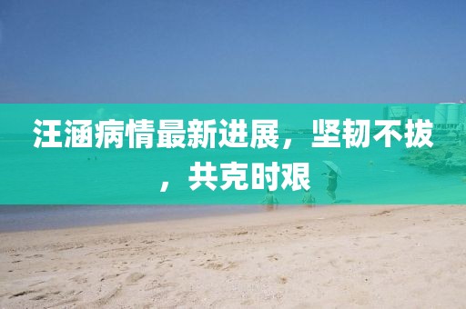 汪涵病情最新進展，堅韌不拔，共克時艱