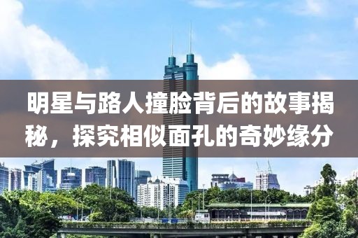 明星與路人撞臉背后的故事揭秘，探究相似面孔的奇妙緣分