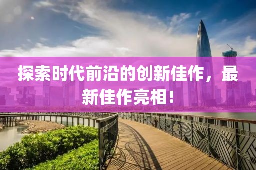 探索時代前沿的創(chuàng)新佳作，最新佳作亮相！