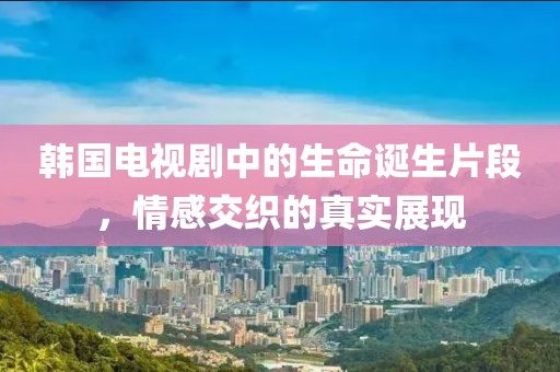 韓國電視劇中的生命誕生片段，情感交織的真實展現(xiàn)