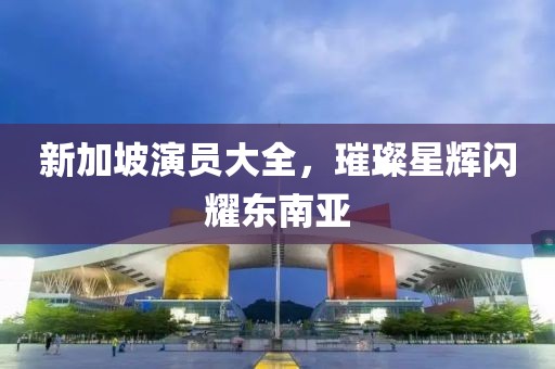 新加坡演員大全，璀璨星輝閃耀東南亞