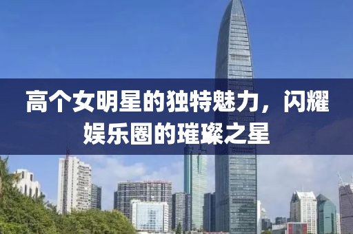 高個女明星的獨特魅力，閃耀娛樂圈的璀璨之星