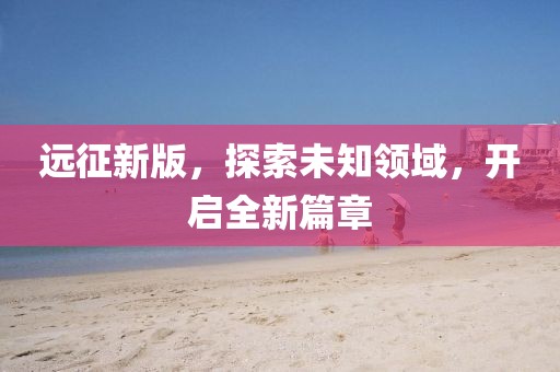 遠(yuǎn)征新版，探索未知領(lǐng)域，開啟全新篇章