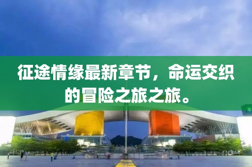 征途情緣最新章節(jié)，命運(yùn)交織的冒險之旅之旅。