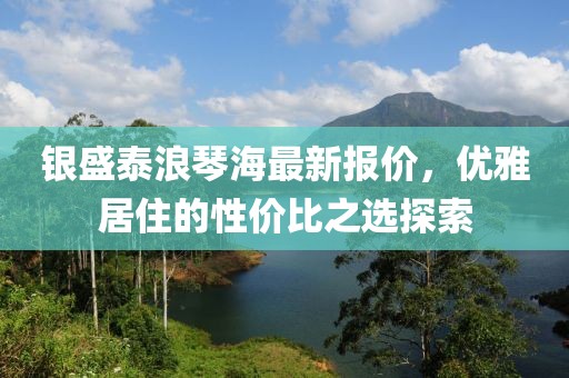 銀盛泰浪琴海最新報價，優(yōu)雅居住的性價比之選探索