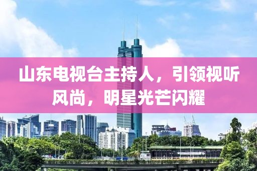 山東電視臺(tái)主持人，引領(lǐng)視聽(tīng)風(fēng)尚，明星光芒閃耀