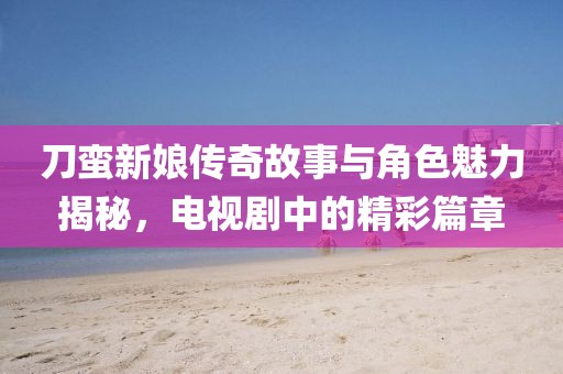 刀蠻新娘傳奇故事與角色魅力揭秘，電視劇中的精彩篇章