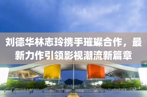 劉德華林志玲攜手璀璨合作，最新力作引領影視潮流新篇章