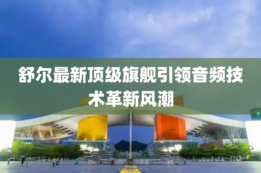 舒爾最新頂級旗艦引領(lǐng)音頻技術(shù)革新風(fēng)潮