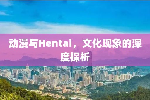 動(dòng)漫與Hentai，文化現(xiàn)象的深度探析