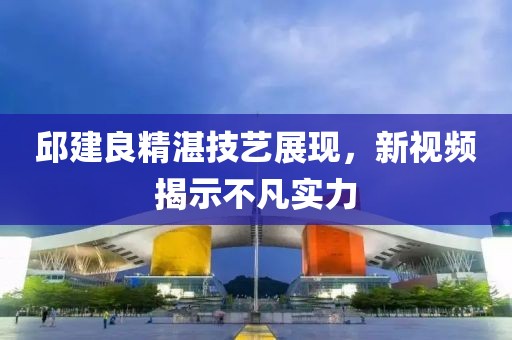 邱建良精湛技藝展現(xiàn)，新視頻揭示不凡實(shí)力