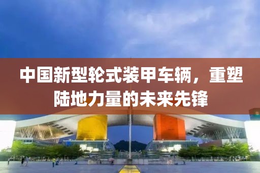 中國新型輪式裝甲車輛，重塑陸地力量的未來先鋒