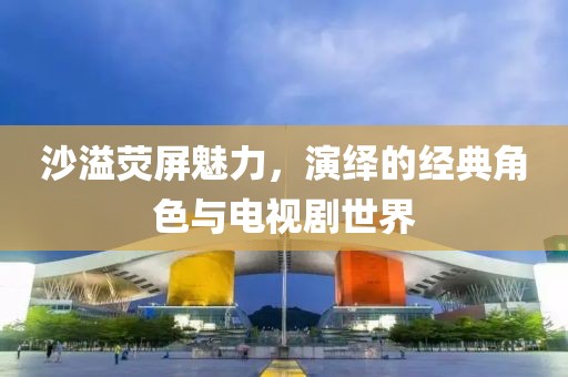 沙溢熒屏魅力，演繹的經(jīng)典角色與電視劇世界
