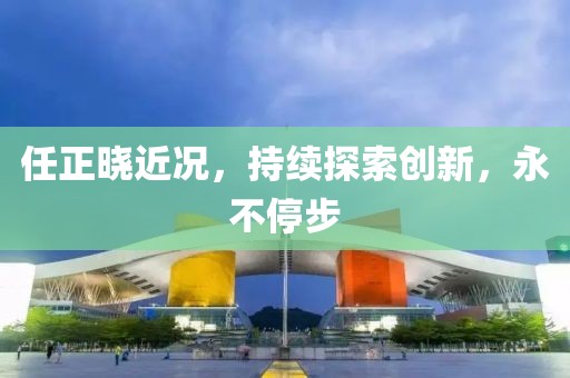 任正曉近況，持續(xù)探索創(chuàng)新，永不停步