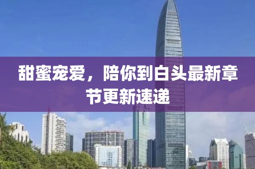 甜蜜寵愛，陪你到白頭最新章節(jié)更新速遞