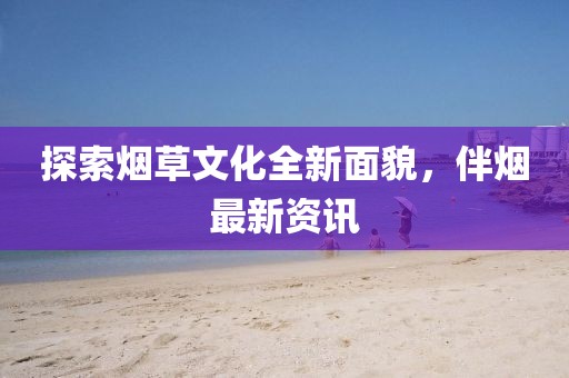 探索煙草文化全新面貌，伴煙最新資訊