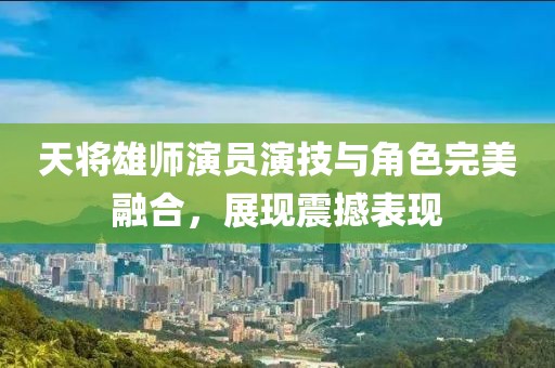 天將雄師演員演技與角色完美融合，展現(xiàn)震撼表現(xiàn)