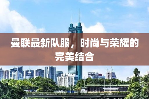 曼聯(lián)最新隊(duì)服，時(shí)尚與榮耀的完美結(jié)合