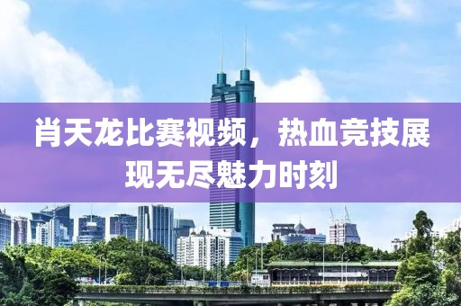 肖天龍比賽視頻，熱血競(jìng)技展現(xiàn)無盡魅力時(shí)刻