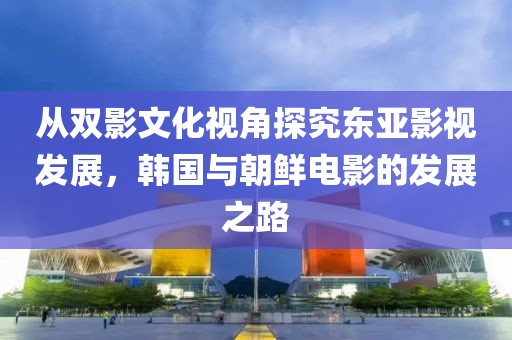 從雙影文化視角探究東亞影視發(fā)展，韓國與朝鮮電影的發(fā)展之路