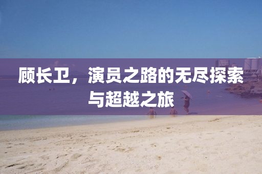 顧長(zhǎng)衛(wèi)，演員之路的無(wú)盡探索與超越之旅