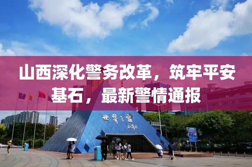 山西深化警務(wù)改革，筑牢平安基石，最新警情通報(bào)