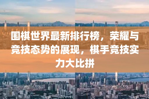 圍棋世界最新排行榜，榮耀與競技態(tài)勢的展現(xiàn)，棋手競技實力大比拼