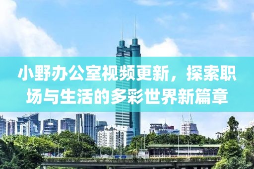 小野辦公室視頻更新，探索職場與生活的多彩世界新篇章