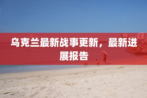 烏克蘭最新戰(zhàn)事更新，最新進(jìn)展報(bào)告