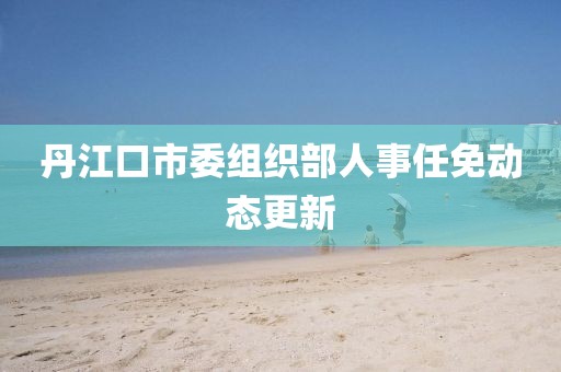 丹江口市委組織部人事任免動(dòng)態(tài)更新