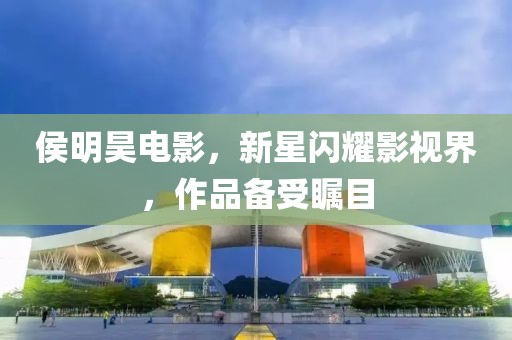 侯明昊電影，新星閃耀影視界，作品備受矚目