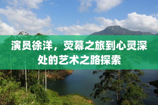 演員徐洋，熒幕之旅到心靈深處的藝術(shù)之路探索