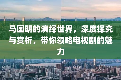 馬國明的演繹世界，深度探究與賞析，帶你領(lǐng)略電視劇的魅力