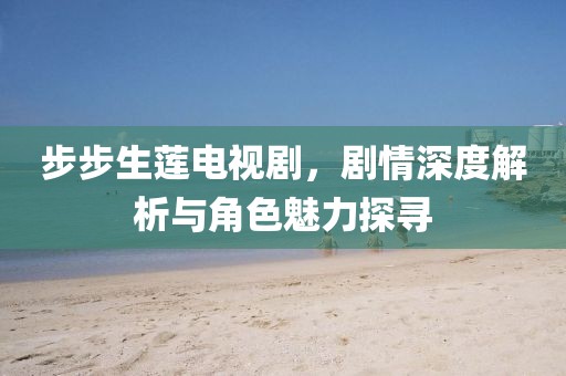 步步生蓮電視劇，劇情深度解析與角色魅力探尋