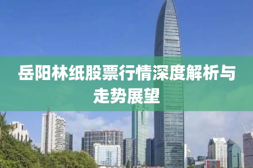 岳陽(yáng)林紙股票行情深度解析與走勢(shì)展望