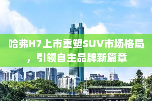 哈弗H7上市重塑SUV市場格局，引領(lǐng)自主品牌新篇章