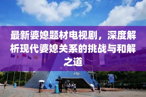 最新婆媳題材電視劇，深度解析現(xiàn)代婆媳關(guān)系的挑戰(zhàn)與和解之道
