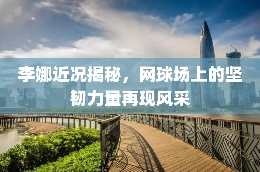 李娜近況揭秘，網(wǎng)球場上的堅韌力量再現(xiàn)風(fēng)采